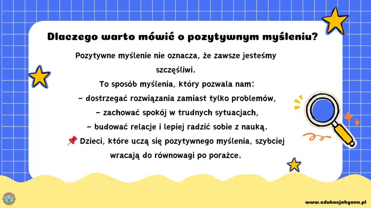 Pozytywne myślenie pomaga dostrzegać rozwiązania, zachować spokój i budować relacje. Dzieci uczące się pozytywnego myślenia szybciej wracają do równowagi po porażce.